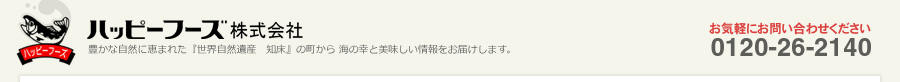 ハッピーフーズ株式会社 豊かな自然に恵まれた『世界自然遺産 知床』の町から 海の幸と美味しい情報をお届けします。 お気軽にお問い合わせください。0120-26-2140