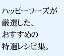 ハッピーフーズが厳選した、おすすめの特選レシピ集。
